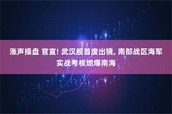 涨声操盘 官宣! 武汉舰首度出镜, 南部战区海军实战考核燃爆南海